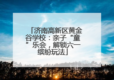 济南高新区黄金谷学校：亲子“童”乐会，解锁六一缤纷玩法