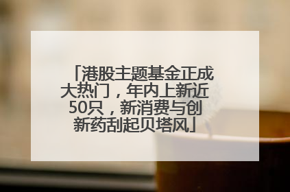 港股主题基金正成大热门，年内上新近50只，新消费与创新药刮起贝塔风