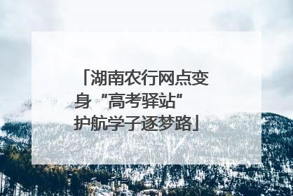 湖南农行网点变身“高考驿站” 护航学子逐梦路