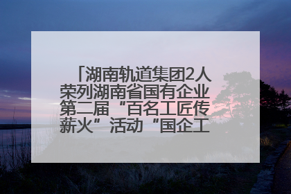 湖南轨道集团2人荣列湖南省国有企业第二届“百名工匠传薪火”活动“国企工匠”人才宣传名单