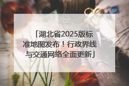 湖北省2025版标准地图发布！行政界线与交通网络全面更新