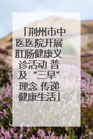 荆州市中医医院开展肛肠健康义诊活动 普及“三早”理念 传递健康生活