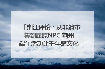 荆江评论：从非遗市集到屈原NPC 荆州端午活动让千年楚文化“破圈”生长