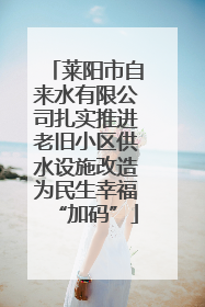 莱阳市自来水有限公司扎实推进老旧小区供水设施改造为民生幸福“加码”