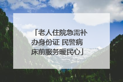老人住院急需补办身份证 民警病床前服务暖民心