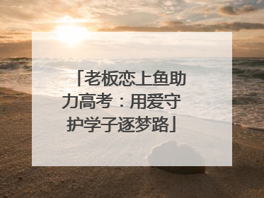 老板恋上鱼助力高考：用爱守护学子逐梦路