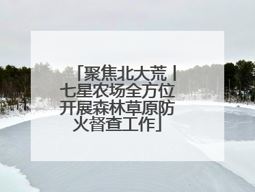 聚焦北大荒丨七星农场全方位开展森林草原防火督查工作