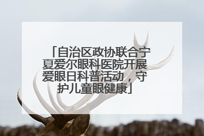 自治区政协联合宁夏爱尔眼科医院开展爱眼日科普活动，守护儿童眼健康