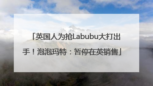 英国人为抢Labubu大打出手！泡泡玛特：暂停在英销售