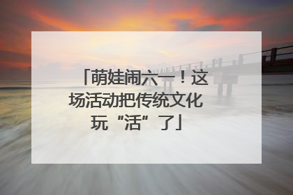 萌娃闹六一！这场活动把传统文化玩“活”了