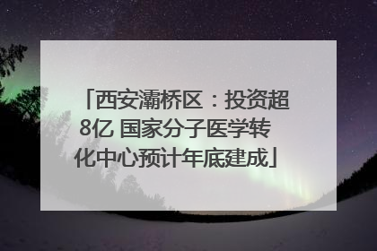 西安灞桥区：投资超8亿 国家分子医学转化中心预计年底建成