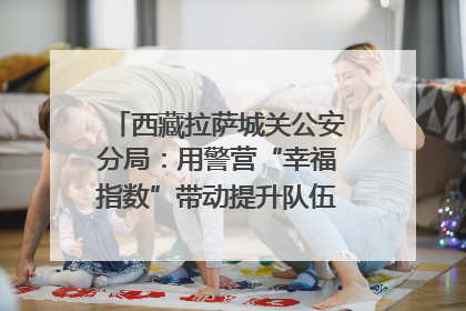 西藏拉萨城关公安分局：用警营“幸福指数”带动提升队伍“战力指数”
