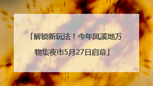 解锁新玩法！今年凤溪地万物集夜市5月27日启幕