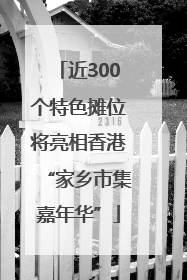 近300个特色摊位将亮相香港“家乡市集嘉年华”