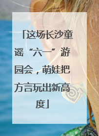 这场长沙童谣“六一”游园会，萌娃把方言玩出新高度