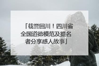 载誉回川！四川省全国道德模范及提名者分享感人故事