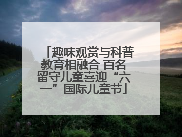 趣味观赏与科普教育相融合 百名留守儿童喜迎“六一”国际儿童节