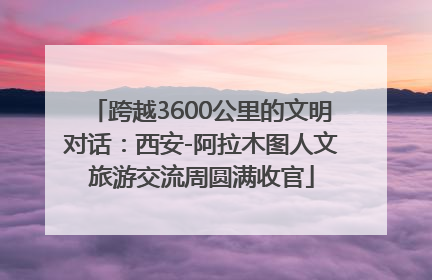 跨越3600公里的文明对话：西安-阿拉木图人文旅游交流周圆满收官