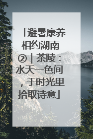 避暑康养 相约湖南②｜茶陵：水天一色间，于时光里拾取诗意
