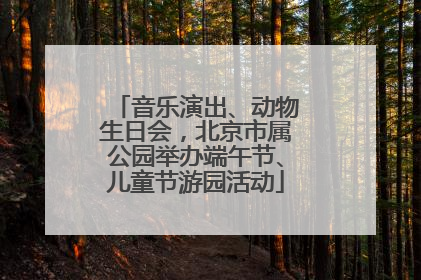 音乐演出、动物生日会，北京市属公园举办端午节、儿童节游园活动
