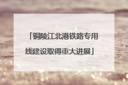 铜陵江北港铁路专用线建设取得重大进展