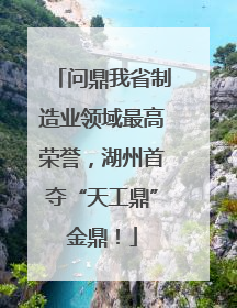 问鼎我省制造业领域最高荣誉，湖州首夺“天工鼎”金鼎！
