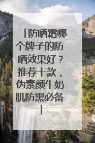防晒霜哪个牌子的防晒效果好？推荐十款，伪素颜牛奶肌防黑必备