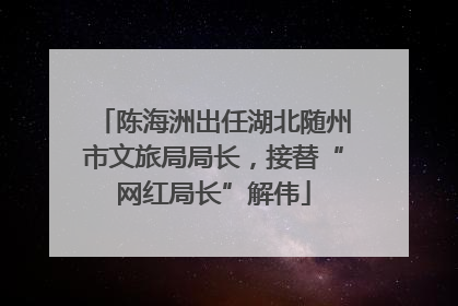 陈海洲出任湖北随州市文旅局局长，接替“网红局长”解伟