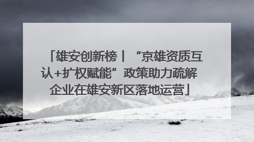 雄安创新榜丨“京雄资质互认+扩权赋能”政策助力疏解企业在雄安新区落地运营