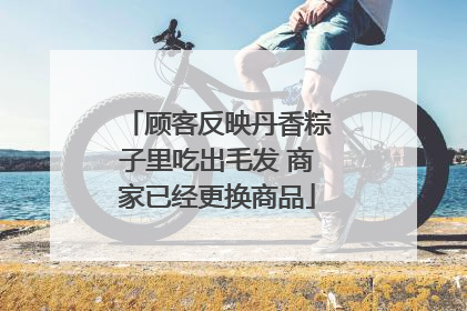 顾客反映丹香粽子里吃出毛发 商家已经更换商品