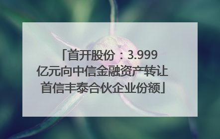 首开股份：3.999亿元向中信金融资产转让首信丰泰合伙企业份额