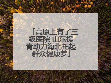 高原上有了三级医院 山东援青助力海北托起群众健康梦