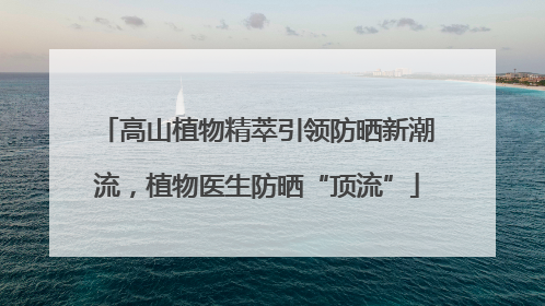 高山植物精萃引领防晒新潮流，植物医生防晒“顶流”