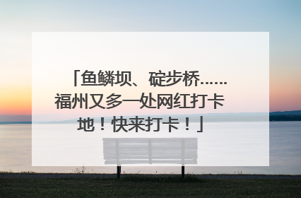 鱼鳞坝、碇步桥……福州又多一处网红打卡地！快来打卡！