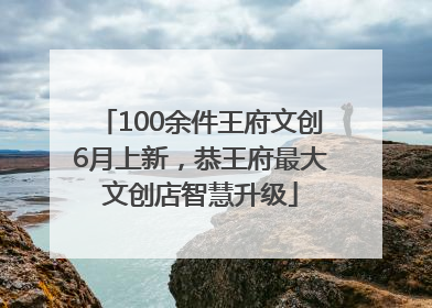 100余件王府文创6月上新，恭王府最大文创店智慧升级