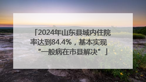 2024年山东县域内住院率达到84.4%，基本实现“一般病在市县解决”