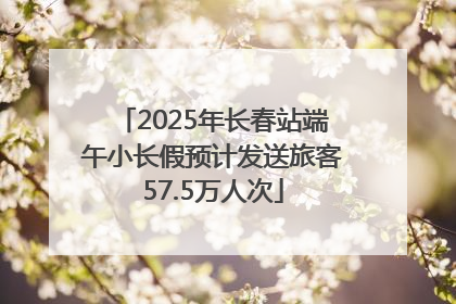 2025年长春站端午小长假预计发送旅客57.5万人次