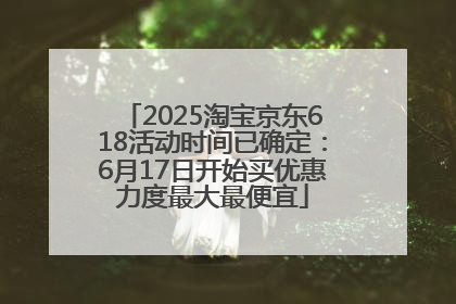 2025淘宝京东618活动时间已确定：6月17日开始买优惠力度最大最便宜