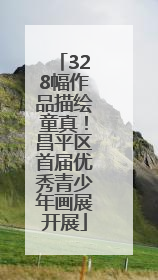 328幅作品描绘童真！昌平区首届优秀青少年画展开展