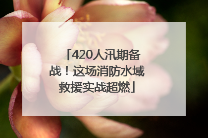 420人汛期备战！这场消防水域救援实战超燃