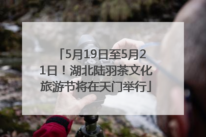 5月19日至5月21日！湖北陆羽茶文化旅游节将在天门举行